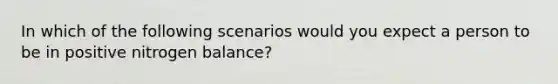 In which of the following scenarios would you expect a person to be in positive nitrogen balance?