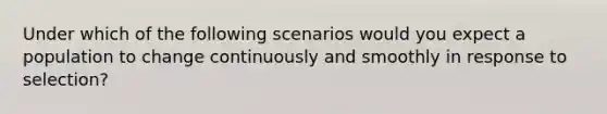 Under which of the following scenarios would you expect a population to change continuously and smoothly in response to selection?