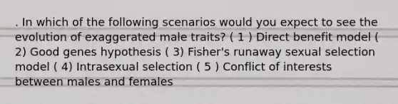 . In which of the following scenarios would you expect to see the evolution of exaggerated male traits? ( 1 ) Direct benefit model ( 2) Good genes hypothesis ( 3) Fisher's runaway sexual selection model ( 4) Intrasexual selection ( 5 ) Conflict of interests between males and females