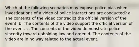 Which of the following scenarios may expose police bias when investigations of a video of police interactions are conducted? a. The contents of the video contradict the official version of the event. b. The contents of the video support the official version of the event. c. The contents of the video demonstrate police sincerity toward upholding law and order. d. The contents of the video are in no way related to the actual event.