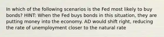 In which of the following scenarios is the Fed most likely to buy bonds? HINT: When the Fed buys bonds in this situation, they are putting money into the economy. AD would shift right, reducing the rate of unemployment closer to the natural rate