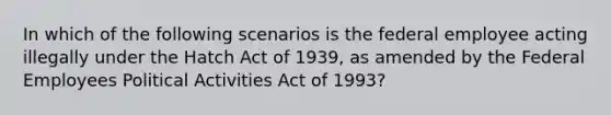 In which of the following scenarios is the federal employee acting illegally under the Hatch Act of 1939, as amended by the Federal Employees Political Activities Act of 1993?