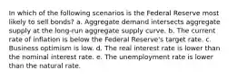 In which of the following scenarios is the Federal Reserve most likely to sell bonds? a. Aggregate demand intersects aggregate supply at the long-run aggregate supply curve. b. The current rate of inflation is below the Federal Reserve's target rate. c. Business optimism is low. d. The real interest rate is lower than the nominal interest rate. e. The unemployment rate is lower than the natural rate.