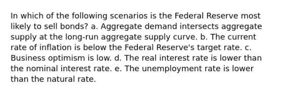 In which of the following scenarios is the Federal Reserve most likely to sell bonds? a. Aggregate demand intersects aggregate supply at the long-run aggregate supply curve. b. The current rate of inflation is below the Federal Reserve's target rate. c. Business optimism is low. d. The real interest rate is lower than the nominal interest rate. e. The unemployment rate is lower than the natural rate.