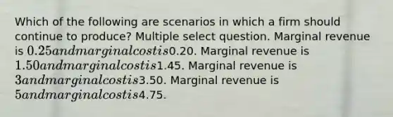 Which of the following are scenarios in which a firm should continue to produce? Multiple select question. Marginal revenue is 0.25 and marginal cost is0.20. Marginal revenue is 1.50 and marginal cost is1.45. Marginal revenue is 3 and marginal cost is3.50. Marginal revenue is 5 and marginal cost is4.75.