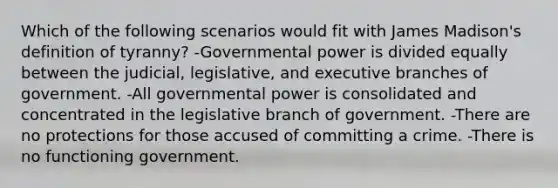 Which of the following scenarios would fit with James Madison's definition of tyranny? -Governmental power is divided equally between the judicial, legislative, and executive branches of government. -All governmental power is consolidated and concentrated in the legislative branch of government. -There are no protections for those accused of committing a crime. -There is no functioning government.