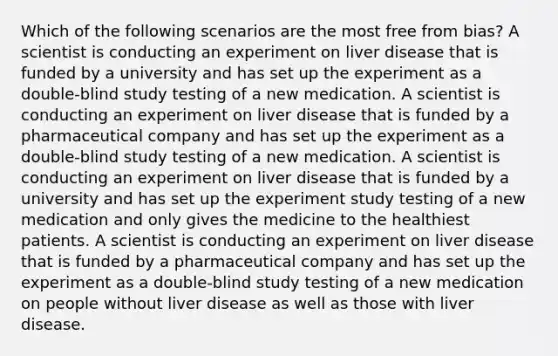 Which of the following scenarios are the most free from bias? A scientist is conducting an experiment on liver disease that is funded by a university and has set up the experiment as a double-blind study testing of a new medication. A scientist is conducting an experiment on liver disease that is funded by a pharmaceutical company and has set up the experiment as a double-blind study testing of a new medication. A scientist is conducting an experiment on liver disease that is funded by a university and has set up the experiment study testing of a new medication and only gives the medicine to the healthiest patients. A scientist is conducting an experiment on liver disease that is funded by a pharmaceutical company and has set up the experiment as a double-blind study testing of a new medication on people without liver disease as well as those with liver disease.