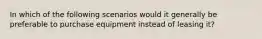 In which of the following scenarios would it generally be preferable to purchase equipment instead of leasing it?