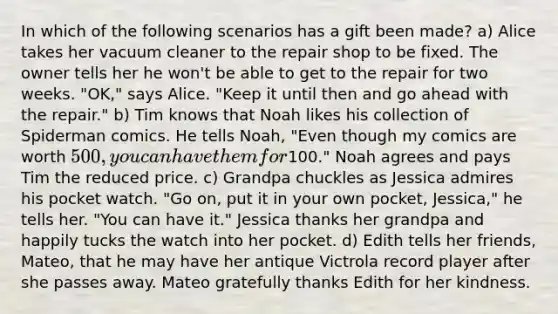 In which of the following scenarios has a gift been made? a) Alice takes her vacuum cleaner to the repair shop to be fixed. The owner tells her he won't be able to get to the repair for two weeks. "OK," says Alice. "Keep it until then and go ahead with the repair." b) Tim knows that Noah likes his collection of Spiderman comics. He tells Noah, "Even though my comics are worth 500, you can have them for100." Noah agrees and pays Tim the reduced price. c) Grandpa chuckles as Jessica admires his pocket watch. "Go on, put it in your own pocket, Jessica," he tells her. "You can have it." Jessica thanks her grandpa and happily tucks the watch into her pocket. d) Edith tells her friends, Mateo, that he may have her antique Victrola record player after she passes away. Mateo gratefully thanks Edith for her kindness.