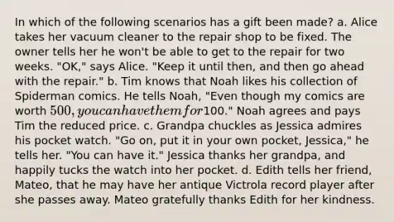 In which of the following scenarios has a gift been made? a. Alice takes her vacuum cleaner to the repair shop to be fixed. The owner tells her he won't be able to get to the repair for two weeks. "OK," says Alice. "Keep it until then, and then go ahead with the repair." b. Tim knows that Noah likes his collection of Spiderman comics. He tells Noah, "Even though my comics are worth 500, you can have them for100." Noah agrees and pays Tim the reduced price. c. Grandpa chuckles as Jessica admires his pocket watch. "Go on, put it in your own pocket, Jessica," he tells her. "You can have it." Jessica thanks her grandpa, and happily tucks the watch into her pocket. d. Edith tells her friend, Mateo, that he may have her antique Victrola record player after she passes away. Mateo gratefully thanks Edith for her kindness.