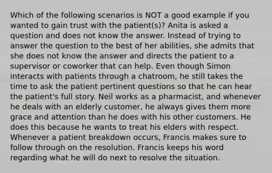 Which of the following scenarios is NOT a good example if you wanted to gain trust with the patient(s)? Anita is asked a question and does not know the answer. Instead of trying to answer the question to the best of her abilities, she admits that she does not know the answer and directs the patient to a supervisor or coworker that can help. Even though Simon interacts with patients through a chatroom, he still takes the time to ask the patient pertinent questions so that he can hear the patient's full story. Neil works as a pharmacist, and whenever he deals with an elderly customer, he always gives them more grace and attention than he does with his other customers. He does this because he wants to treat his elders with respect. Whenever a patient breakdown occurs, Francis makes sure to follow through on the resolution. Francis keeps his word regarding what he will do next to resolve the situation.