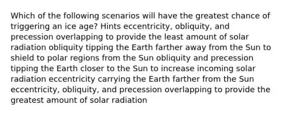 Which of the following scenarios will have the greatest chance of triggering an ice age? Hints eccentricity, obliquity, and precession overlapping to provide the least amount of solar radiation obliquity tipping the Earth farther away from the Sun to shield to polar regions from the Sun obliquity and precession tipping the Earth closer to the Sun to increase incoming solar radiation eccentricity carrying the Earth farther from the Sun eccentricity, obliquity, and precession overlapping to provide the greatest amount of solar radiation