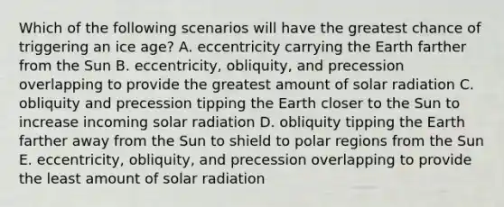 Which of the following scenarios will have the greatest chance of triggering an ice age? A. eccentricity carrying the Earth farther from the Sun B. eccentricity, obliquity, and precession overlapping to provide the greatest amount of solar radiation C. obliquity and precession tipping the Earth closer to the Sun to increase incoming solar radiation D. obliquity tipping the Earth farther away from the Sun to shield to polar regions from the Sun E. eccentricity, obliquity, and precession overlapping to provide the least amount of solar radiation