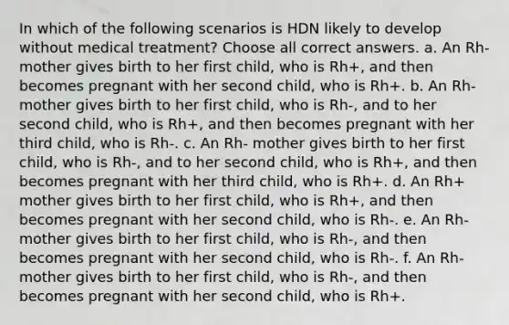 In which of the following scenarios is HDN likely to develop without medical treatment? Choose all correct answers. a. An Rh- mother gives birth to her first child, who is Rh+, and then becomes pregnant with her second child, who is Rh+. b. An Rh- mother gives birth to her first child, who is Rh-, and to her second child, who is Rh+, and then becomes pregnant with her third child, who is Rh-. c. An Rh- mother gives birth to her first child, who is Rh-, and to her second child, who is Rh+, and then becomes pregnant with her third child, who is Rh+. d. An Rh+ mother gives birth to her first child, who is Rh+, and then becomes pregnant with her second child, who is Rh-. e. An Rh- mother gives birth to her first child, who is Rh-, and then becomes pregnant with her second child, who is Rh-. f. An Rh- mother gives birth to her first child, who is Rh-, and then becomes pregnant with her second child, who is Rh+.