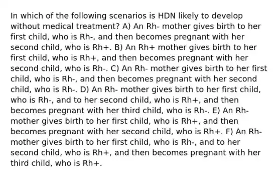 In which of the following scenarios is HDN likely to develop without medical treatment? A) An Rh- mother gives birth to her first child, who is Rh-, and then becomes pregnant with her second child, who is Rh+. B) An Rh+ mother gives birth to her first child, who is Rh+, and then becomes pregnant with her second child, who is Rh-. C) An Rh- mother gives birth to her first child, who is Rh-, and then becomes pregnant with her second child, who is Rh-. D) An Rh- mother gives birth to her first child, who is Rh-, and to her second child, who is Rh+, and then becomes pregnant with her third child, who is Rh-. E) An Rh- mother gives birth to her first child, who is Rh+, and then becomes pregnant with her second child, who is Rh+. F) An Rh- mother gives birth to her first child, who is Rh-, and to her second child, who is Rh+, and then becomes pregnant with her third child, who is Rh+.