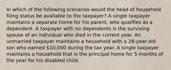 In which of the following scenarios would the head of household filing status be available to the taxpayer? A single taxpayer maintains a separate home for his parent, who qualifies as a dependent. A taxpayer with no dependents is the surviving spouse of an individual who died in the current year. An unmarried taxpayer maintains a household with a 28-year-old son who earned 10,000 during the tax year. A single taxpayer maintains a household that is the principal home for 5 months of the year for his disabled child.