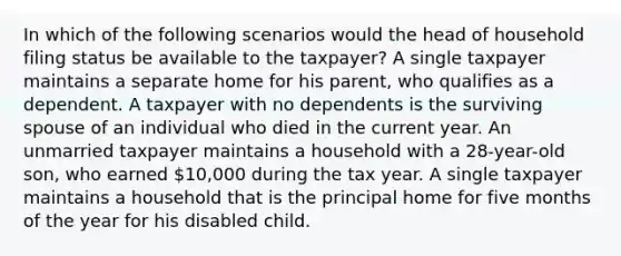 In which of the following scenarios would the head of household filing status be available to the taxpayer? A single taxpayer maintains a separate home for his parent, who qualifies as a dependent. A taxpayer with no dependents is the surviving spouse of an individual who died in the current year. An unmarried taxpayer maintains a household with a 28-year-old son, who earned 10,000 during the tax year. A single taxpayer maintains a household that is the principal home for five months of the year for his disabled child.