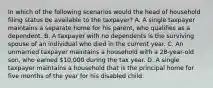 In which of the following scenarios would the head of household filing status be available to the taxpayer? A. A single taxpayer maintains a separate home for his parent, who qualifies as a dependent. B. A taxpayer with no dependents is the surviving spouse of an individual who died in the current year. C. An unmarried taxpayer maintains a household with a 28-year-old son, who earned 10,000 during the tax year. D. A single taxpayer maintains a household that is the principal home for five months of the year for his disabled child.