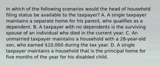 In which of the following scenarios would the head of household filing status be available to the taxpayer? A. A single taxpayer maintains a separate home for his parent, who qualifies as a dependent. B. A taxpayer with no dependents is the surviving spouse of an individual who died in the current year. C. An unmarried taxpayer maintains a household with a 28-year-old son, who earned 10,000 during the tax year. D. A single taxpayer maintains a household that is the principal home for five months of the year for his disabled child.