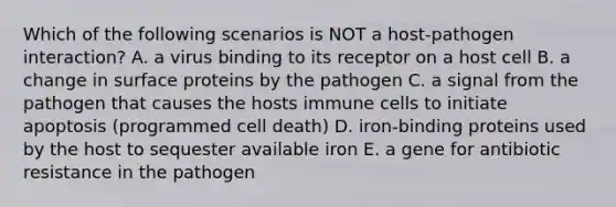 Which of the following scenarios is NOT a host-pathogen interaction? A. a virus binding to its receptor on a host cell B. a change in surface proteins by the pathogen C. a signal from the pathogen that causes the hosts immune cells to initiate apoptosis (programmed cell death) D. iron-binding proteins used by the host to sequester available iron E. a gene for antibiotic resistance in the pathogen