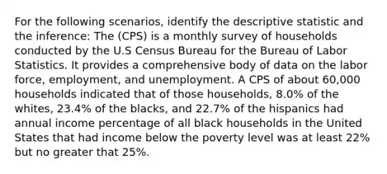 For the following scenarios, identify the descriptive statistic and the inference: The (CPS) is a monthly survey of households conducted by the U.S Census Bureau for the Bureau of Labor Statistics. It provides a comprehensive body of data on the labor force, employment, and unemployment. A CPS of about 60,000 households indicated that of those households, 8.0% of the whites, 23.4% of the blacks, and 22.7% of the hispanics had annual income percentage of all black households in the United States that had income below the poverty level was at least 22% but no greater that 25%.