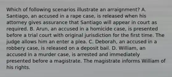 Which of following scenarios illustrate an arraignment? A. Santiago, an accused in a rape case, is released when his attorney gives assurance that Santiago will appear in court as required. B. Arun, an accused in a homicide case, is presented before a trial court with original jurisdiction for the first time. The judge allows him an enter a plea. C. Deborah, an accused in a robbery case, is released on a deposit bail. D. William, an accused in a murder case, is arrested and immediately presented before a magistrate. The magistrate informs William of his rights.