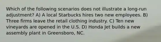 Which of the following scenarios does not illustrate a long-run adjustment? A) A local Starbucks hires two new employees. B) Three firms leave the retail clothing industry. C) Ten new vineyards are opened in the U.S. D) Honda Jet builds a new assembly plant in Greensboro, NC.