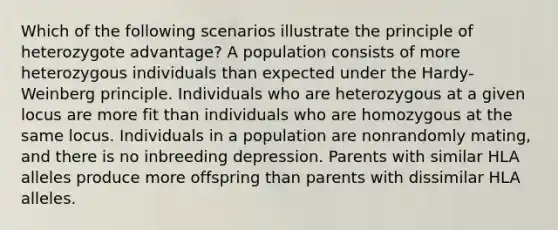 Which of the following scenarios illustrate the principle of heterozygote advantage? A population consists of more heterozygous individuals than expected under the Hardy-Weinberg principle. Individuals who are heterozygous at a given locus are more fit than individuals who are homozygous at the same locus. Individuals in a population are nonrandomly mating, and there is no inbreeding depression. Parents with similar HLA alleles produce more offspring than parents with dissimilar HLA alleles.