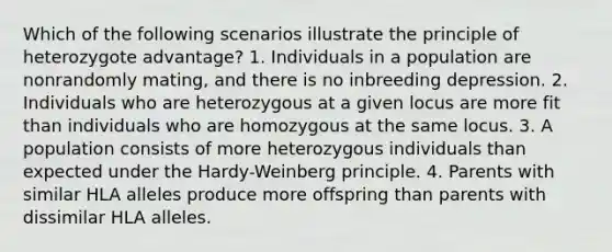 Which of the following scenarios illustrate the principle of heterozygote advantage? 1. Individuals in a population are nonrandomly mating, and there is no inbreeding depression. 2. Individuals who are heterozygous at a given locus are more fit than individuals who are homozygous at the same locus. 3. A population consists of more heterozygous individuals than expected under the Hardy-Weinberg principle. 4. Parents with similar HLA alleles produce more offspring than parents with dissimilar HLA alleles.