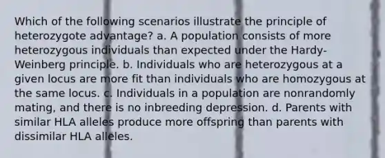 Which of the following scenarios illustrate the principle of heterozygote advantage? a. A population consists of more heterozygous individuals than expected under the Hardy-Weinberg principle. b. Individuals who are heterozygous at a given locus are more fit than individuals who are homozygous at the same locus. c. Individuals in a population are nonrandomly mating, and there is no inbreeding depression. d. Parents with similar HLA alleles produce more offspring than parents with dissimilar HLA alleles.