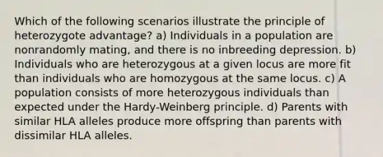 Which of the following scenarios illustrate the principle of heterozygote advantage? a) Individuals in a population are nonrandomly mating, and there is no inbreeding depression. b) Individuals who are heterozygous at a given locus are more fit than individuals who are homozygous at the same locus. c) A population consists of more heterozygous individuals than expected under the Hardy-Weinberg principle. d) Parents with similar HLA alleles produce more offspring than parents with dissimilar HLA alleles.