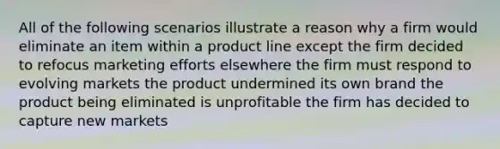 All of the following scenarios illustrate a reason why a firm would eliminate an item within a product line except the firm decided to refocus marketing efforts elsewhere the firm must respond to evolving markets the product undermined its own brand the product being eliminated is unprofitable the firm has decided to capture new markets