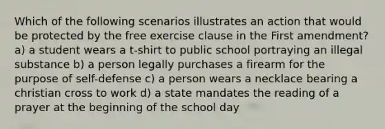 Which of the following scenarios illustrates an action that would be protected by the free exercise clause in the First amendment? a) a student wears a t-shirt to public school portraying an illegal substance b) a person legally purchases a firearm for the purpose of self-defense c) a person wears a necklace bearing a christian cross to work d) a state mandates the reading of a prayer at the beginning of the school day