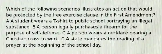 Which of the following scenarios illustrates an action that would be protected by the free exercise clause in the First Amendment? A A student wears a T-shirt to public school portraying an illegal substance. B A person legally purchases a firearm for the purpose of self-defense. C A person wears a necklace bearing a Christian cross to work. D A state mandates the reading of a prayer at the beginning of the school day.