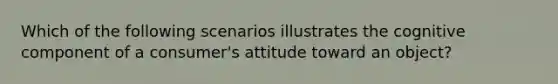 Which of the following scenarios illustrates the cognitive component of a consumer's attitude toward an object?