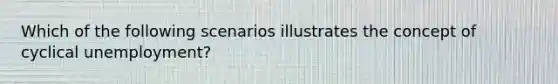 Which of the following scenarios illustrates the concept of cyclical unemployment?