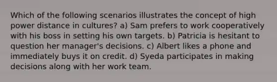 Which of the following scenarios illustrates the concept of high power distance in cultures? a) Sam prefers to work cooperatively with his boss in setting his own targets. b) Patricia is hesitant to question her manager's decisions. c) Albert likes a phone and immediately buys it on credit. d) Syeda participates in making decisions along with her work team.