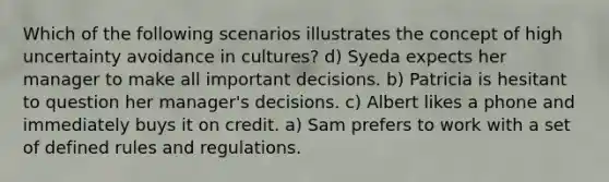 Which of the following scenarios illustrates the concept of high uncertainty avoidance in cultures? d) Syeda expects her manager to make all important decisions. b) Patricia is hesitant to question her manager's decisions. c) Albert likes a phone and immediately buys it on credit. a) Sam prefers to work with a set of defined rules and regulations.