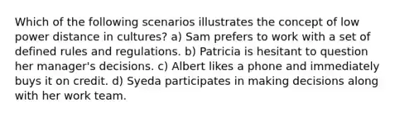 Which of the following scenarios illustrates the concept of low power distance in cultures? a) Sam prefers to work with a set of defined rules and regulations. b) Patricia is hesitant to question her manager's decisions. c) Albert likes a phone and immediately buys it on credit. d) Syeda participates in making decisions along with her work team.