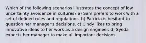 Which of the following scenarios illustrates the concept of low uncertainty avoidance in cultures? a) Sam prefers to work with a set of defined rules and regulations. b) Patricia is hesitant to question her manager's decisions. c) Cindy likes to bring innovative ideas to her work as a design engineer. d) Syeda expects her manager to make all important decisions.