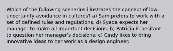 Which of the following scenarios illustrates the concept of low uncertainty avoidance in cultures? a) Sam prefers to work with a set of defined rules and regulations. d) Syeda expects her manager to make all important decisions. b) Patricia is hesitant to question her manager's decisions. c) Cindy likes to bring innovative ideas to her work as a design engineer.