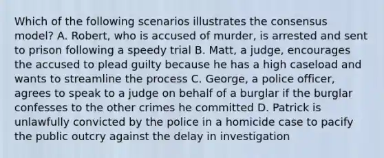 Which of the following scenarios illustrates the consensus model? A. Robert, who is accused of murder, is arrested and sent to prison following a speedy trial B. Matt, a judge, encourages the accused to plead guilty because he has a high caseload and wants to streamline the process C. George, a police officer, agrees to speak to a judge on behalf of a burglar if the burglar confesses to the other crimes he committed D. Patrick is unlawfully convicted by the police in a homicide case to pacify the public outcry against the delay in investigation