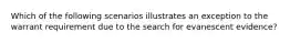 Which of the following scenarios illustrates an exception to the warrant requirement due to the search for evanescent evidence?