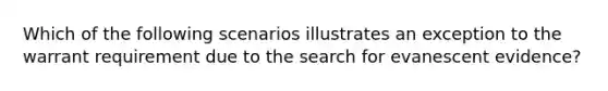 Which of the following scenarios illustrates an exception to the warrant requirement due to the search for evanescent evidence?