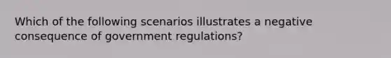 Which of the following scenarios illustrates a negative consequence of government regulations?