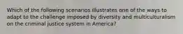 Which of the following scenarios illustrates one of the ways to adapt to the challenge imposed by diversity and multiculturalism on the criminal justice system in America?