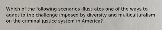 Which of the following scenarios illustrates one of the ways to adapt to the challenge imposed by diversity and multiculturalism on the criminal justice system in America?