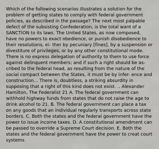 Which of the following scenarios illustrates a solution for the problem of getting states to comply with federal government policies, as described in the passage? The next most palpable defect of the subsisting Confederation, is the total want of a SANCTION to its laws. The United States, as now composed, have no powers to exact obedience, or punish disobedience to their resolutions, ei- ther by pecuniary [fines], by a suspension or divestiture of privileges, or by any other constitutional mode. There is no express delegation of authority to them to use force against delinquent members; and if such a right should be as- cribed to the federal head, as resulting from the nature of the social compact between the States, it must be by infer- ence and construction... There is, doubtless, a striking absurdity in supposing that a right of this kind does not exist. .. <a href='https://www.questionai.com/knowledge/kk5OpKjFkP-alexander-hamilton' class='anchor-knowledge'>alexander hamilton</a>, The Federalist 21 A. The federal government can withhold highway funds from states that do not raise the age to drink alcohol to 21. B. The federal government can place a tax on any goods that an individual regularly transports across state borders. C. Both the states and the federal government have the power to issue income taxes. D. A constitutional amendment can be passed to override a Supreme Court decision. E. Both the states and the federal government have the power to creat court systems