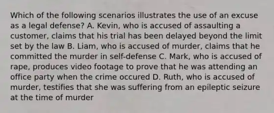 Which of the following scenarios illustrates the use of an excuse as a legal defense? A. Kevin, who is accused of assaulting a customer, claims that his trial has been delayed beyond the limit set by the law B. Liam, who is accused of murder, claims that he committed the murder in self-defense C. Mark, who is accused of rape, produces video footage to prove that he was attending an office party when the crime occured D. Ruth, who is accused of murder, testifies that she was suffering from an epileptic seizure at the time of murder