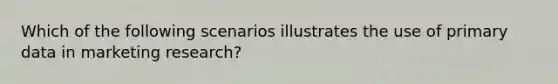 Which of the following scenarios illustrates the use of primary data in marketing research?